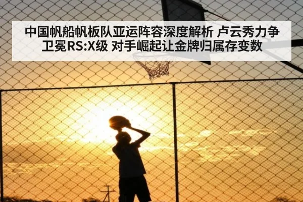 中国帆船帆板队亚运阵容深度解析 卢云秀力争卫冕RS:X级 对手崛起让金牌归属存变数