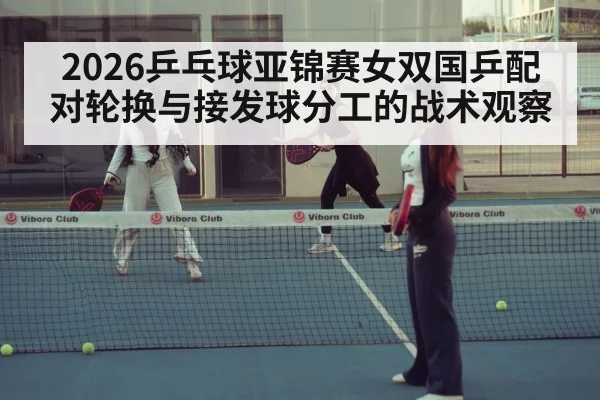 2026乒乓球亚锦赛女双国乒配对轮换与接发球分工的战术观察