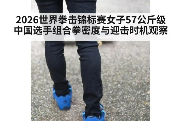 2026世界拳击锦标赛女子57公斤级中国选手组合拳密度与迎击时机观察