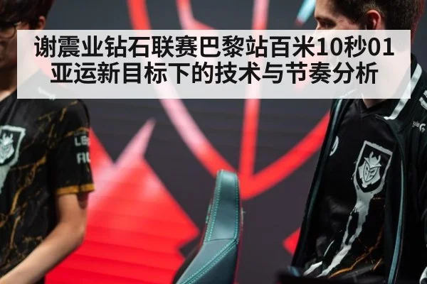 谢震业钻石联赛巴黎站百米10秒01 亚运新目标下的技术与节奏分析